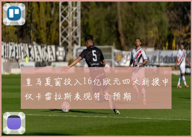 皇马夏窗投入16亿欧元四大新援中仅卡雷拉斯表现符合预期