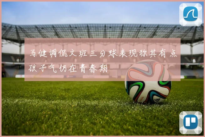 马健调侃文班三分球表现称其有点孩子气仍在青春期