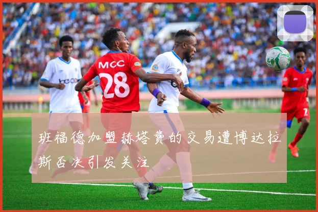 班福德加盟赫塔费的交易遭博达拉斯否决引发关注