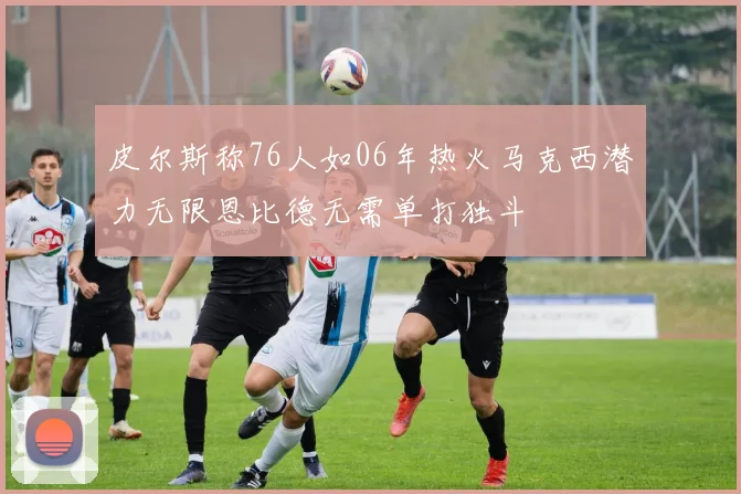 皮尔斯称76人如06年热火马克西潜力无限恩比德无需单打独斗