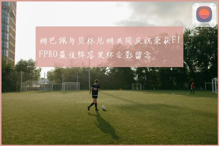 姆巴佩与贝林厄姆共同庆祝荣获FIFPRO最佳阵容奖杯合影留念