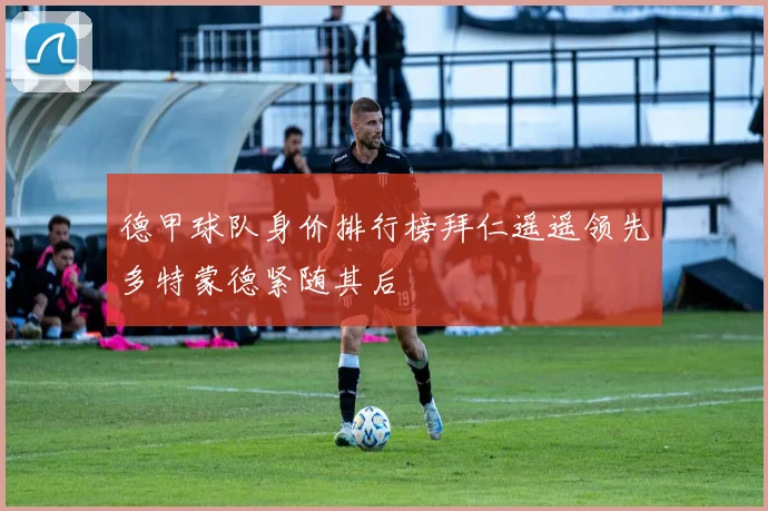 德甲球队身价排行榜拜仁遥遥领先多特蒙德紧随其后