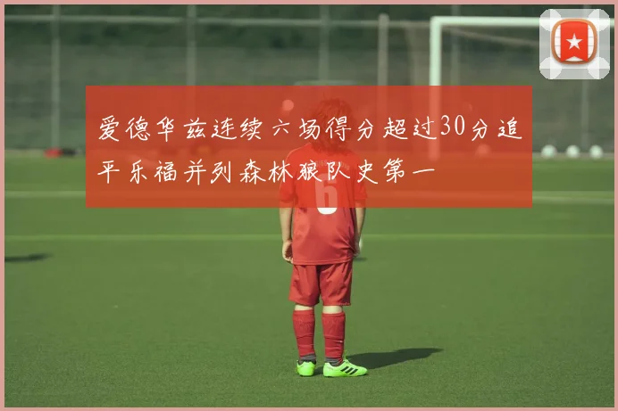 爱德华兹连续六场得分超过30分追平乐福并列森林狼队史第一