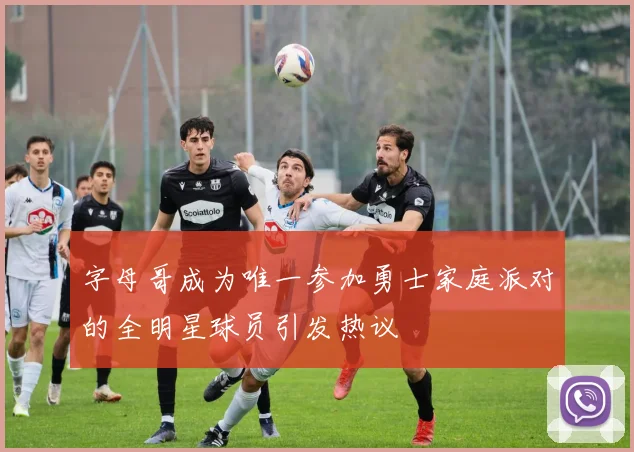 字母哥成为唯一参加勇士家庭派对的全明星球员引发热议