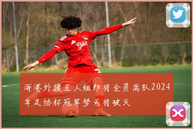 海港外援五人组即将全员离队2024年足协杯冠军梦或将破灭