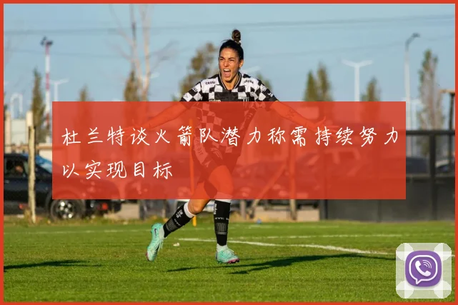 杜兰特谈火箭队潜力称需持续努力以实现目标