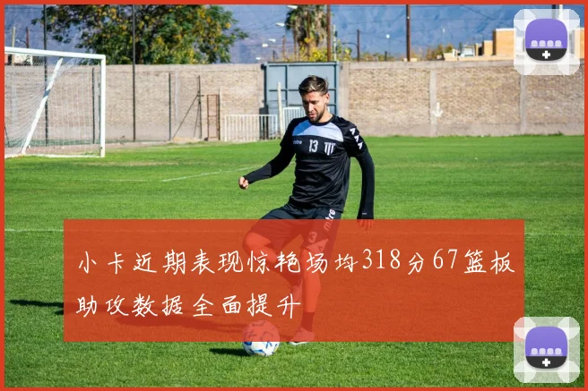 小卡近期表现惊艳场均318分67篮板助攻数据全面提升