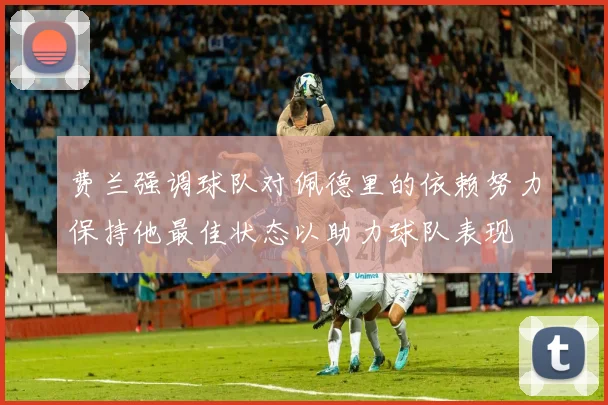 费兰强调球队对佩德里的依赖努力保持他最佳状态以助力球队表现