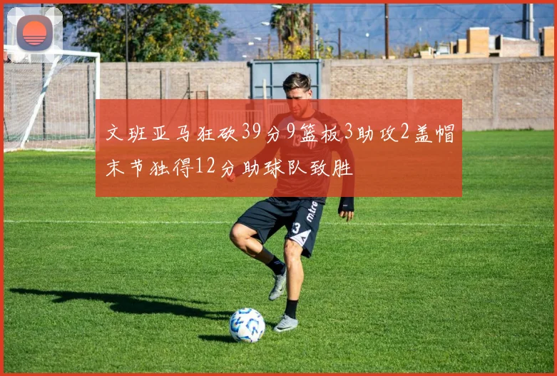 文班亚马狂砍39分9篮板3助攻2盖帽末节独得12分助球队致胜