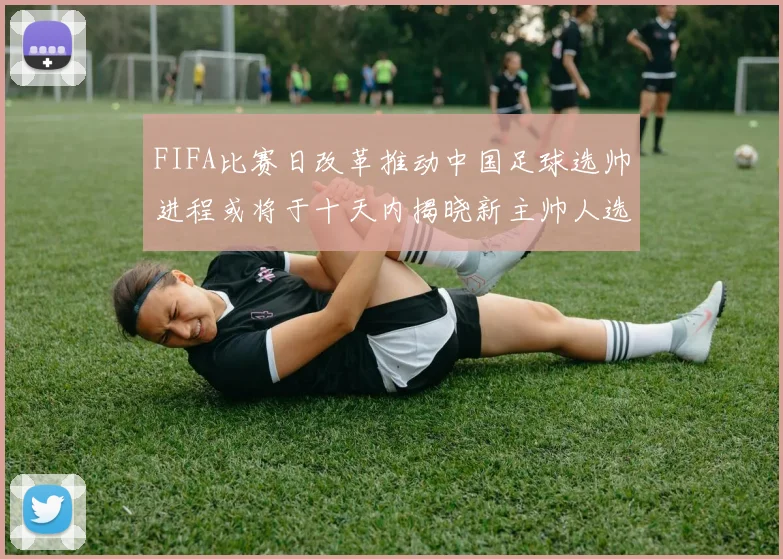 FIFA比赛日改革推动中国足球选帅进程或将于十天内揭晓新主帅人选