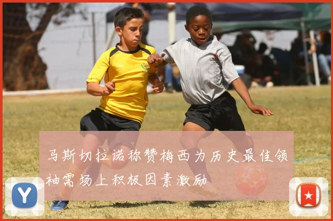 马斯切拉诺称赞梅西为历史最佳领袖需场上积极因素激励