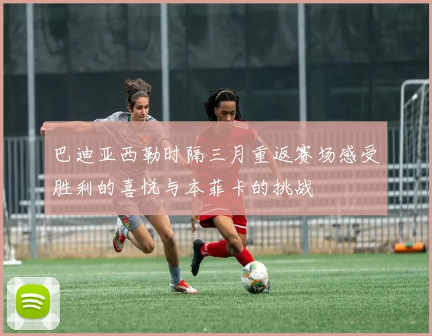 巴迪亚西勒时隔三月重返赛场感受胜利的喜悦与本菲卡的挑战
