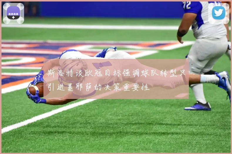 斯洛特谈欧冠目标强调球队转型只引进基耶萨的决策重要性