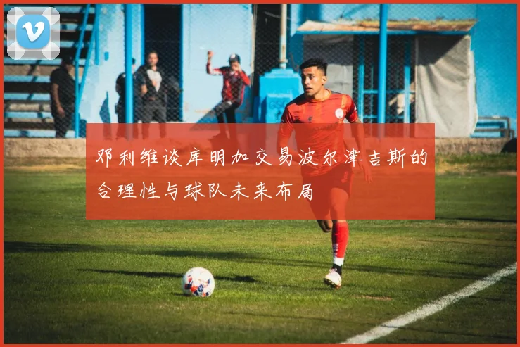 邓利维谈库明加交易波尔津吉斯的合理性与球队未来布局