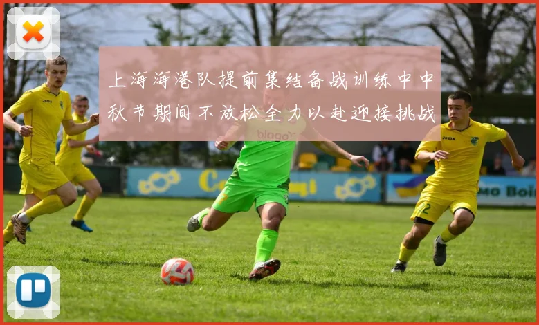 上海海港队提前集结备战训练中中秋节期间不放松全力以赴迎接挑战