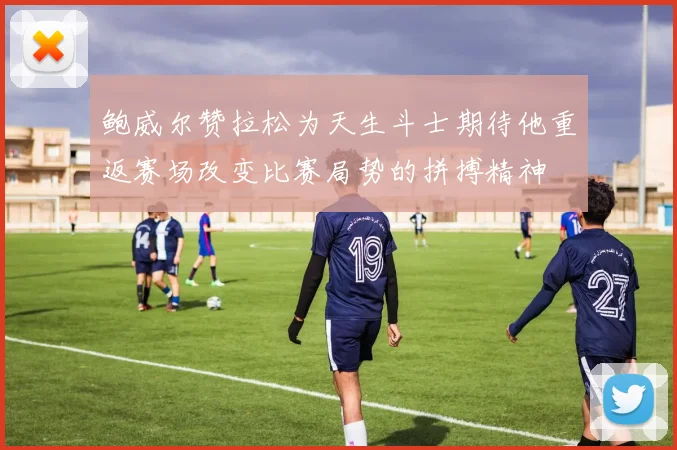 鲍威尔赞拉松为天生斗士期待他重返赛场改变比赛局势的拼搏精神