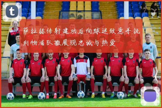 萨拉赫传射建功后向球迷致意手抚利物浦队徽展现忠诚与热爱