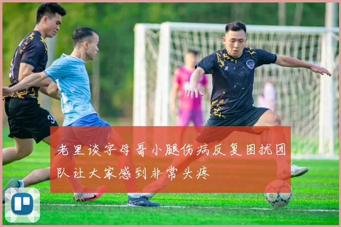老里谈字母哥小腿伤病反复困扰团队让大家感到非常头疼