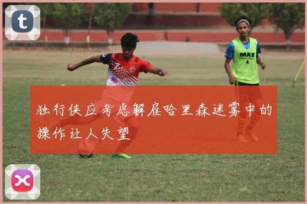 独行侠应考虑解雇哈里森迷雾中的操作让人失望