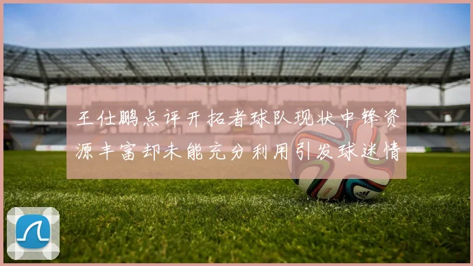 王仕鹏点评开拓者球队现状中锋资源丰富却未能充分利用引发球迷情感交织
