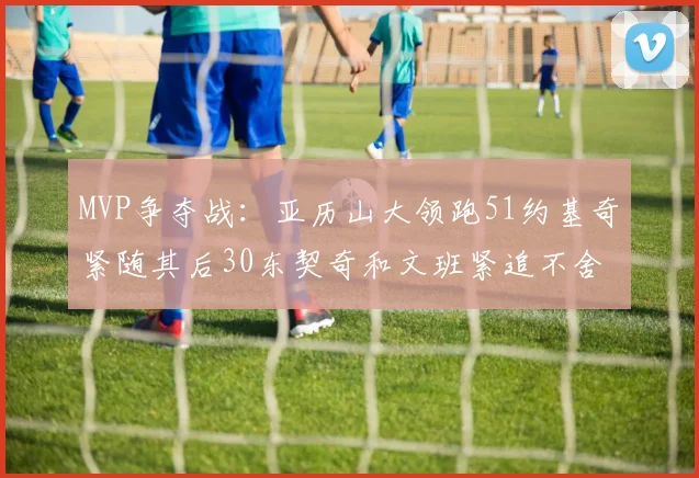 MVP争夺战：亚历山大领跑51约基奇紧随其后30东契奇和文班紧追不舍