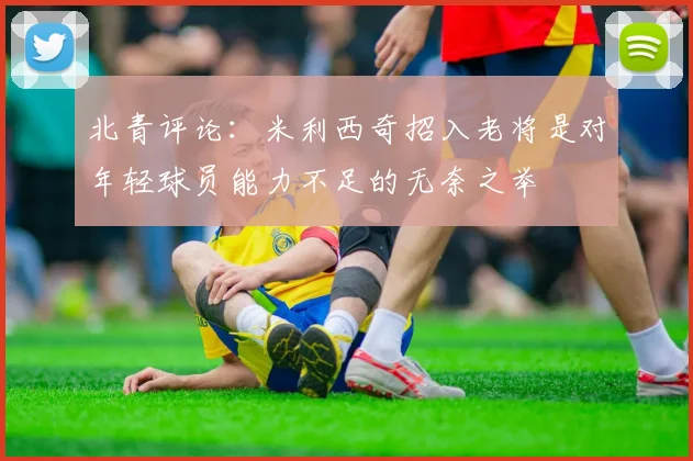 北青评论：米利西奇招入老将是对年轻球员能力不足的无奈之举
