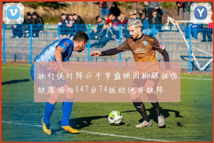 独行侠对阵公牛华盛顿因脚踝扭伤缺席场均147分74板的他将缺阵