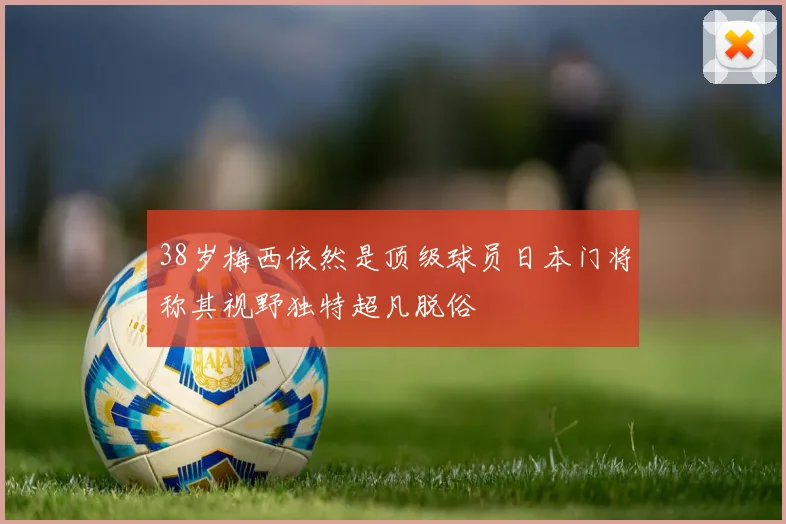 38岁梅西依然是顶级球员日本门将称其视野独特超凡脱俗