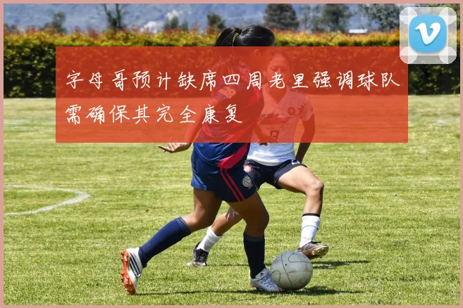 字母哥预计缺席四周老里强调球队需确保其完全康复