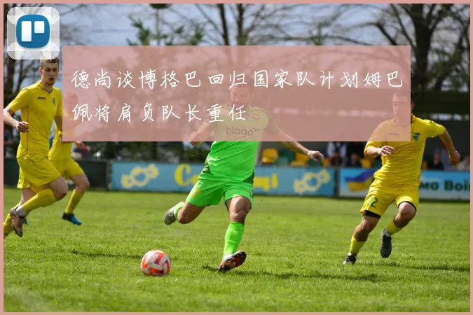 德尚谈博格巴回归国家队计划姆巴佩将肩负队长重任