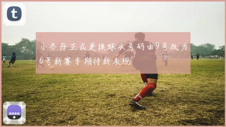 小乔丹正式更换球衣号码由9号改为6号新赛季期待新表现