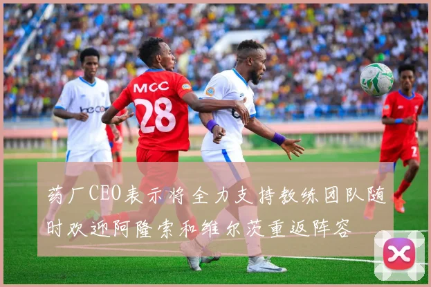 药厂CEO表示将全力支持教练团队随时欢迎阿隆索和维尔茨重返阵容