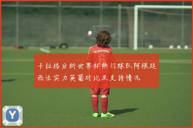 卡拉格分析世界杯热门球队阿根廷西法实力英葡对比及支持情况