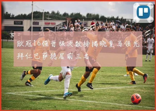 欧冠16强晋级次数榜揭晓皇马领先拜仁巴萨稳居前三名
