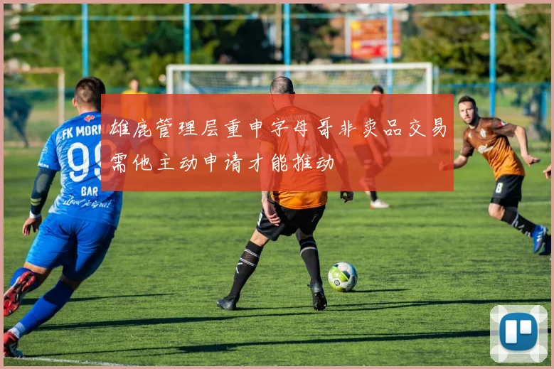 雄鹿管理层重申字母哥非卖品交易需他主动申请才能推动
