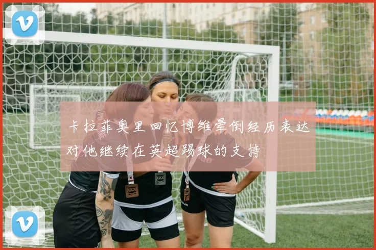 卡拉菲奥里回忆博维晕倒经历表达对他继续在英超踢球的支持