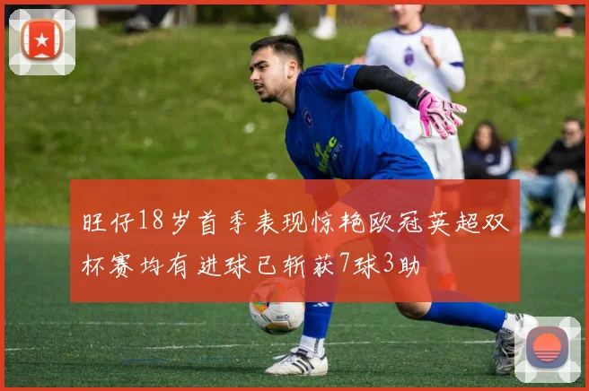 旺仔18岁首季表现惊艳欧冠英超双杯赛均有进球已斩获7球3助